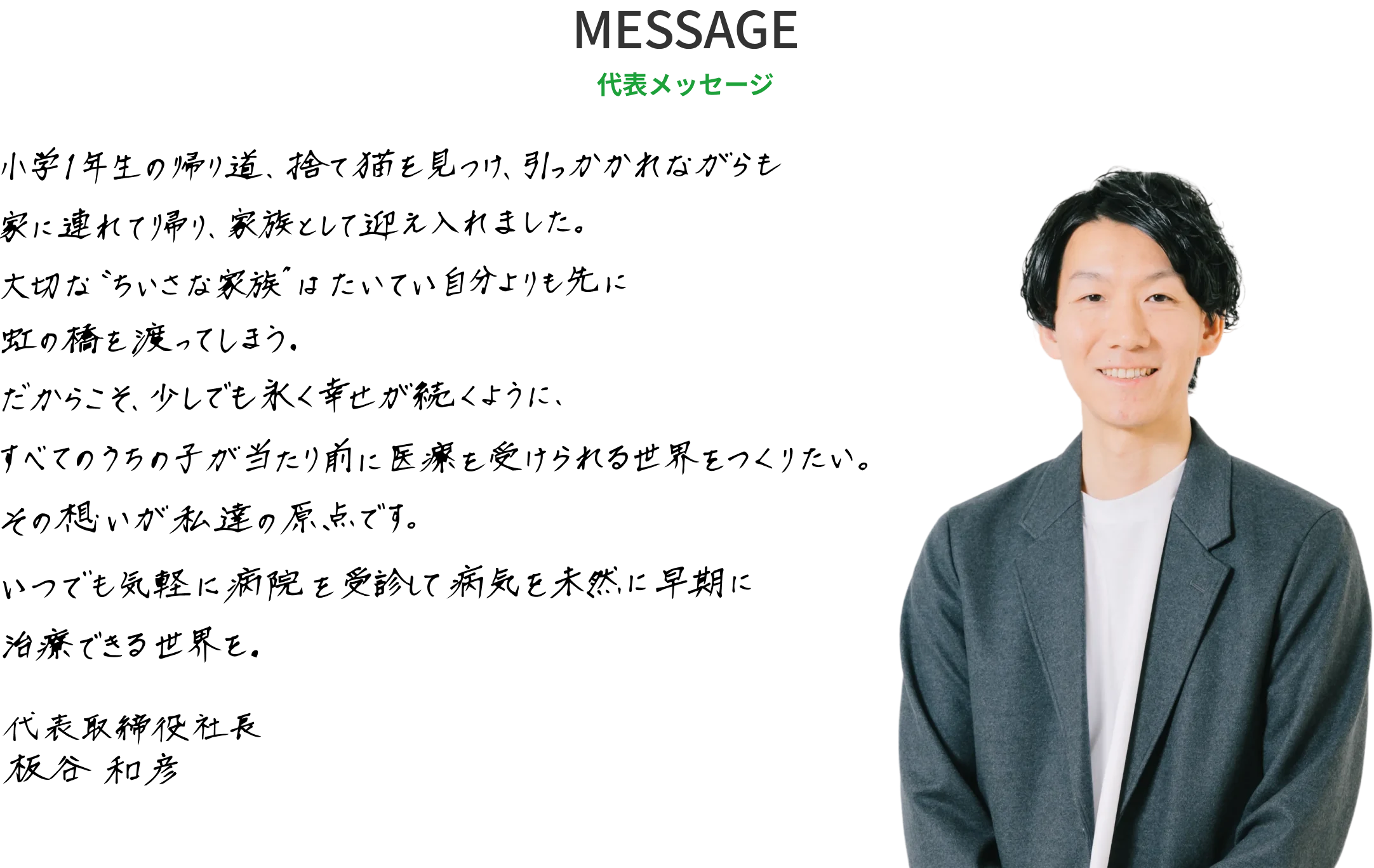 代表メッセージ:小学1年生の帰り道、捨て猫を見つけ、引っかかれながらも家に連れて帰り、家族として迎え入れました。大切な“ちいさな家族”はたいてい自分よりも先に虹の橋を渡ってしまう。だからこそ、少しでも永く幸せが続くように、すべてのうちの子が当たり前に医療を受けられる世界をつくりたい。その想いが私達の原点です。いつでも気軽に病院を受診して病気を未然に早期に治療できる世界を。代表取締役社長 板谷和彦